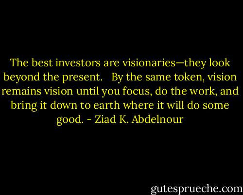 The best investors are visionaries—they look beyond the present. <br /><br />By the same token, vision remains vision until you focus, do the work, and bring it down to earth where it will do some good. - Ziad K. Abdelnour