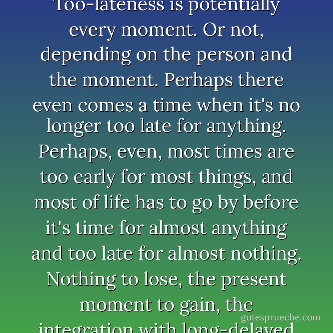 Too-lateness, I realized, has nothing to do with age. Too-lateness is potentially every moment. Or not, depending on the person and the moment. Perhaps there even comes a time when it's no longer too late for anything. Perhaps, even, most times are too early for most things, and most of life has to go by before it's time for almost anything and too late for almost nothing. Nothing to lose, the present moment to gain, the integration with long-delayed Now. - Russell Hoban