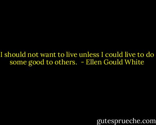 I should not want to live unless I could live to do some good to others.  - Ellen Gould White