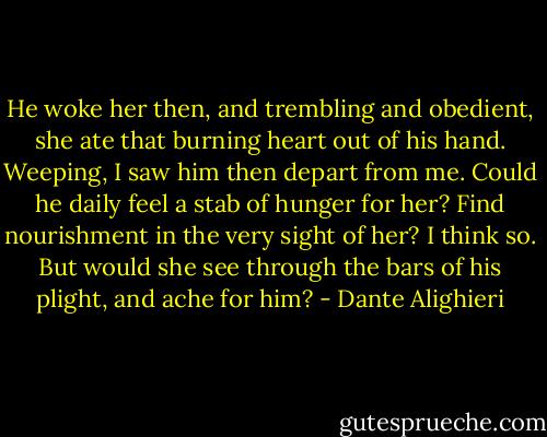 He woke her then, and trembling and obedient, she ate that burning heart out of his hand. Weeping, I saw him then depart from me. Could he daily feel a stab of hunger for her? Find nourishment in the very sight of her? I think so. But would she see through the bars of his plight, and ache for him? - Dante Alighieri