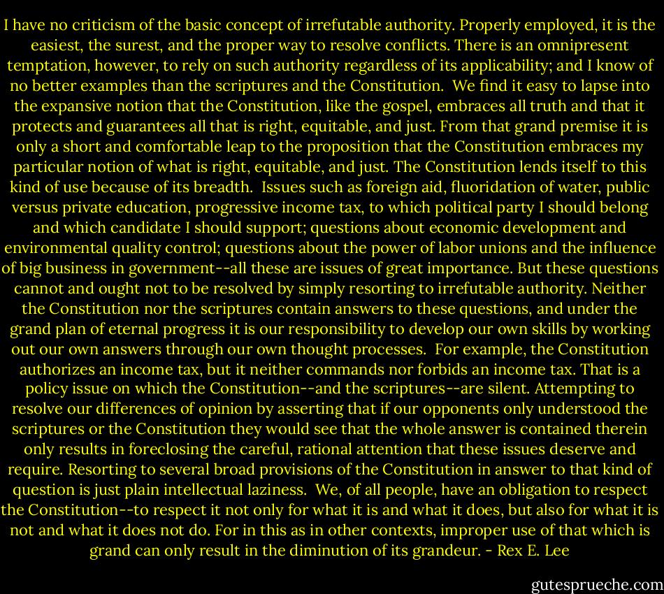 I have no criticism of the basic concept of irrefutable authority. Properly employed, it is the easiest, the surest, and the proper way to resolve conflicts. There is an omnipresent temptation, however, to rely on such authority regardless of its applicability; and I know of no better examples than the scriptures and the Constitution.<br /><br />We find it easy to lapse into the expansive notion that the Constitution, like the gospel, embraces all truth and that it protects and guarantees all that is right, equitable, and just. From that grand premise it is only a short and comfortable leap to the proposition that the Constitution embraces my particular notion of what is right, equitable, and just. The Constitution lends itself to this kind of use because of its breadth.<br /><br />Issues such as foreign aid, fluoridation of water, public versus private education, progressive income tax, to which political party I should belong and which candidate I should support; questions about economic development and environmental quality control; questions about the power of labor unions and the influence of big business in government--all these are issues of great importance. But these questions cannot and ought not to be resolved by simply resorting to irrefutable authority. Neither the Constitution nor the scriptures contain answers to these questions, and under the grand plan of eternal progress it is our responsibility to develop our own skills by working out our own answers through our own thought processes.<br /><br />For example, the Constitution authorizes an income tax, but it neither commands nor forbids an income tax. That is a policy issue on which the Constitution--and the scriptures--are silent. Attempting to resolve our differences of opinion by asserting that if our opponents only understood the scriptures or the Constitution they would see that the whole answer is contained therein only results in foreclosing the careful, rational attention that these issues deserve and require. Resorting to several broad provisions of the Constitution in answer to that kind of question is just plain intellectual laziness.<br /><br />We, of all people, have an obligation to respect the Constitution--to respect it not only for what it is and what it does, but also for what it is not and what it does not do. For in this as in other contexts, improper use of that which is grand can only result in the diminution of its grandeur. - Rex E. Lee