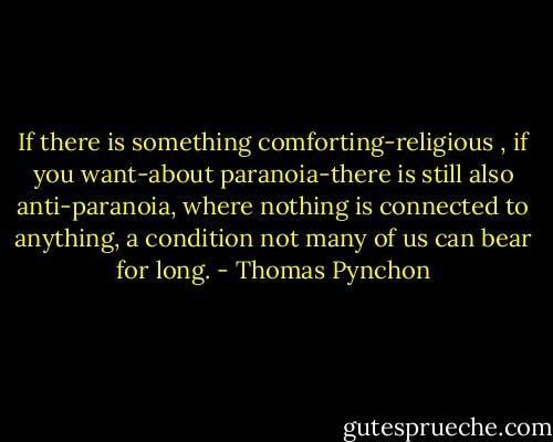 If there is something comforting-religious , if you want-about paranoia-there is still also anti-paranoia, where nothing is connected to anything, a condition not many of us can bear for long. - Thomas Pynchon