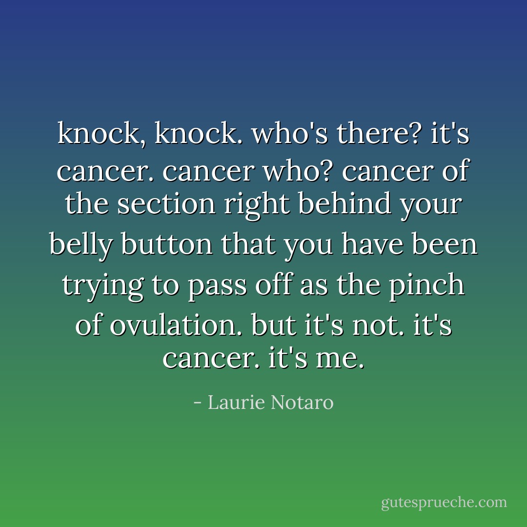 knock, knock.<br />who's there?<br />it's cancer.<br />cancer who?<br />cancer of the section right behind your belly button that you have been trying to pass off as the pinch of ovulation. but it's not. it's cancer. it's me. - Laurie Notaro