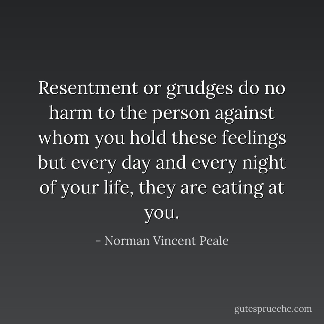 Resentment or grudges do no harm to the person against whom you hold these feelings but every day and every night of your life, they are eating at you. - Norman Vincent Peale