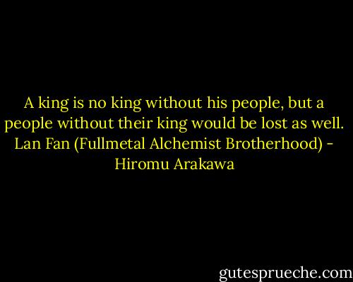 A king is no king without his people, but a people without their king would be lost as well.<br />Lan Fan (Fullmetal Alchemist Brotherhood) - Hiromu Arakawa