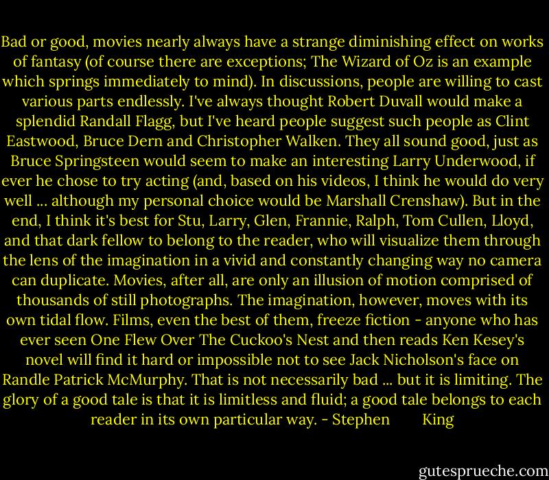 Bad or good, movies nearly always have a strange diminishing effect on works of fantasy (of course there are exceptions; The Wizard of Oz is an example which springs immediately to mind). In discussions, people are willing to cast various parts endlessly. I've always thought Robert Duvall would make a splendid Randall Flagg, but I've heard people suggest such people as Clint Eastwood, Bruce Dern and Christopher Walken. They all sound good, just as Bruce Springsteen would seem to make an interesting Larry Underwood, if ever he chose to try acting (and, based on his videos, I think he would do very well ... although my personal choice would be Marshall Crenshaw). But in the end, I think it's best for Stu, Larry, Glen, Frannie, Ralph, Tom Cullen, Lloyd, and that dark fellow to belong to the reader, who will visualize them through the lens of the imagination in a vivid and constantly changing way no camera can duplicate. Movies, after all, are only an illusion of motion comprised of thousands of still photographs. The imagination, however, moves with its own tidal flow. Films, even the best of them, freeze fiction - anyone who has ever seen One Flew Over The Cuckoo's Nest and then reads Ken Kesey's novel will find it hard or impossible not to see Jack Nicholson's face on Randle Patrick McMurphy. That is not necessarily bad ... but it is limiting. The glory of a good tale is that it is limitless and fluid; a good tale belongs to each reader in its own particular way. - Stephen        King