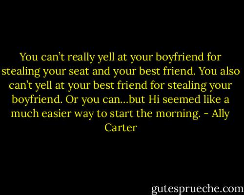 You can’t really yell at your boyfriend for stealing your seat and your best friend. You also can’t yell at your best friend for stealing your boyfriend. Or you can…but Hi seemed like a much easier way to start the morning. - Ally Carter