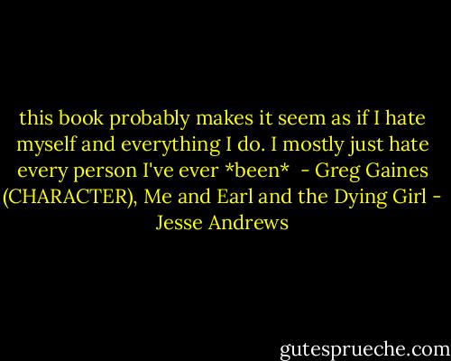 this book probably makes it seem as if I hate myself and everything I do. I mostly just hate every person I've ever *been*<br /> - Greg Gaines (CHARACTER), Me and Earl and the Dying Girl - Jesse Andrews