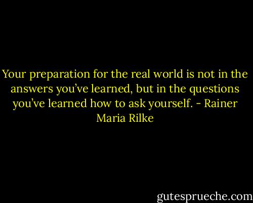 Your preparation for the real world is not in the answers you’ve learned, but in the questions you’ve learned how to ask yourself. - Rainer Maria Rilke