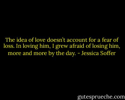 The idea of love doesn’t account for a fear of loss. In loving him, I grew afraid of losing him, more and more by the day. - Jessica Soffer