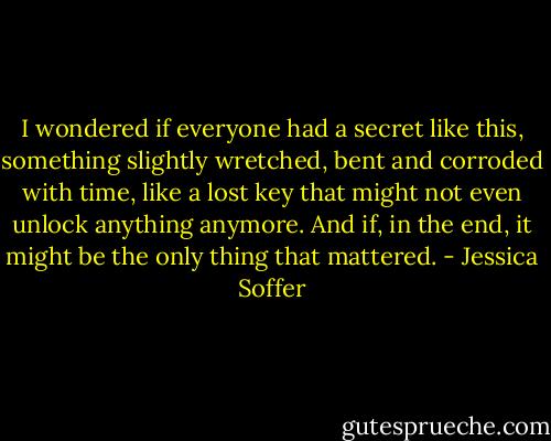 I wondered if everyone had a secret like this, something slightly wretched, bent and corroded with time, like a lost key that might not even unlock anything anymore. And if, in the end, it might be the only thing that mattered. - Jessica Soffer