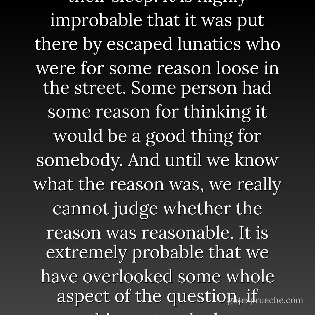In the matter of reforming things, as distinct from deforming them, there is one plain and simple principle; a principle which will probably be called a paradox. There exists in such a case a certain institution or law; let us say, for the sake of simplicity, a fence or gate erected across a road. The more modern type of reformer goes gaily up to it and says, "I don't see the use of this; let us clear it away." To which the more intelligent type of reformer will do well to answer: "If you don't see the use of it, I certainly won't let you clear it away. Go away and think. Then, when you can come back and tell me that you do see the use of it, I may allow you to destroy it."<br /><br />This paradox rests on the most elementary common sense. The gate or fence did not grow there. It was not set up by somnambulists who built it in their sleep. It is highly improbable that it was put there by escaped lunatics who were for some reason loose in the street. Some person had some reason for thinking it would be a good thing for somebody. And until we know what the reason was, we really cannot judge whether the reason was reasonable. It is extremely probable that we have overlooked some whole aspect of the question, if something set up by human beings like ourselves seems to be entirely meaningless and mysterious. There are reformers who get over this difficulty by assuming that all their fathers were fools; but if that be so, we can only say that folly appears to be a hereditary disease. But the truth is that nobody has any business to destroy a social institution until he has really seen it as an historical institution. If he knows how it arose, and what purposes it was supposed to serve, he may really be able to say that they were bad purposes, that they have since become bad purposes, or that they are purposes which are no longer served. But if he simply stares at the thing as a senseless monstrosity that has somehow sprung up in his path, it is he and not the traditionalist who is suffering from an illusion. - G.K. Chesterton