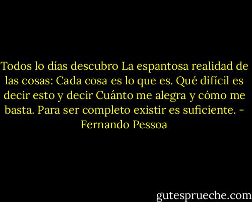 Todos lo días descubro<br />La espantosa realidad de las cosas:<br />Cada cosa es lo que es.<br />Qué difícil es decir esto y decir<br />Cuánto me alegra y cómo me basta.<br />Para ser completo existir es suficiente. - Fernando Pessoa