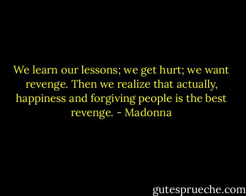 We learn our lessons; we get hurt; we want revenge. Then we realize that actually, happiness and forgiving people is the best revenge. - Madonna