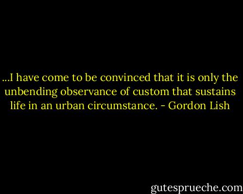 ...I have come to be convinced that it is only the unbending observance of custom that sustains life in an urban circumstance. - Gordon Lish