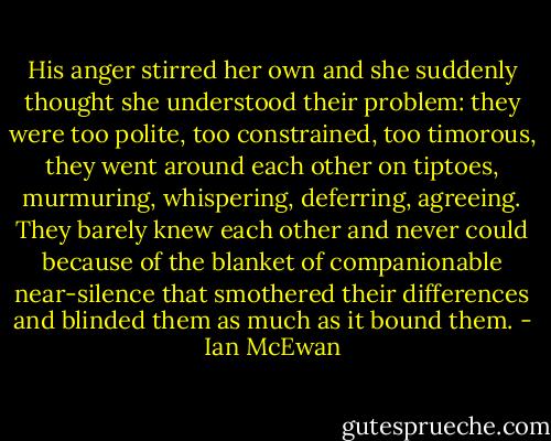His anger stirred her own and she suddenly thought she understood their problem: they were too polite, too constrained, too timorous, they went around each other on tiptoes, murmuring, whispering, deferring, agreeing. They barely knew each other and never could because of the blanket of companionable near-silence that smothered their differences and blinded them as much as it bound them. - Ian McEwan