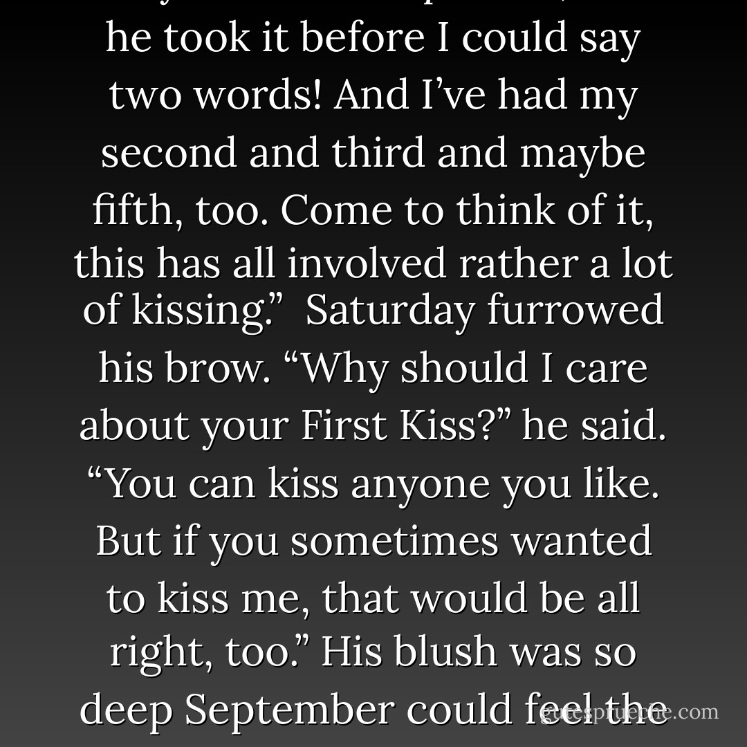I have missed you so much I could kiss you,” he whispered.<br /><br />September’s face fell. “Oh, but Saturday! I’ve had my First Kiss and I didn’t mean to, I didn’t want to, but your shadow is very rude and impulsive, and he took it before I could say two words! And I’ve had my second and third and maybe fifth, too. Come to think of it, this has all involved rather a lot of kissing.”<br /><br />Saturday furrowed his brow. “Why should I care about your First Kiss?” he said. “You can kiss anyone you like. But if you sometimes wanted to kiss me, that would be all right, too.” His blush was so deep September could feel the heat of it.<br /><br />She leaned in, and kissed her Marid gently, sweetly. She tried to kiss him the way she’d always thought kisses would be. His lips tasted like the sea. - Catherynne M. Valente
