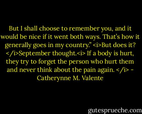 But I shall choose to remember you, and it would be nice if it went both ways. That’s how it generally goes in my country.” <i>But does it? </i>September thought.<i> If a body is hurt, they try to forget the person who hurt them and never think about the pain again. </i> - Catherynne M. Valente