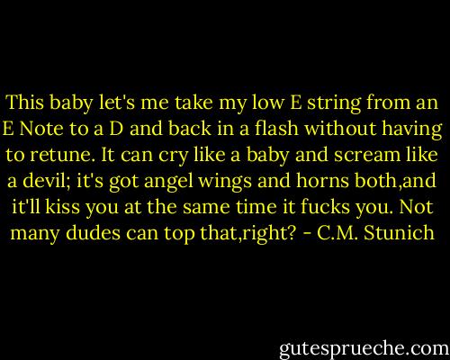 This baby let's me take my low E string from an E Note to a D and back in a flash without having to retune. It can cry like a baby and scream like a devil; it's got angel wings and horns both,and it'll kiss you at the same time it fucks you. Not many dudes can top that,right? - C.M. Stunich