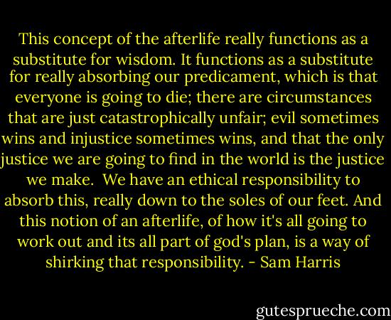 This concept of the afterlife really functions as a substitute for wisdom. It functions as a substitute for really absorbing our predicament, which is that everyone is going to die; there are circumstances that are just catastrophically unfair; evil sometimes wins and injustice sometimes wins, and that the only justice we are going to find in the world is the justice we make.<br /><br />We have an ethical responsibility to absorb this, really down to the soles of our feet. And this notion of an afterlife, of how it's all going to work out and its all part of god's plan, is a way of shirking that responsibility. - Sam Harris