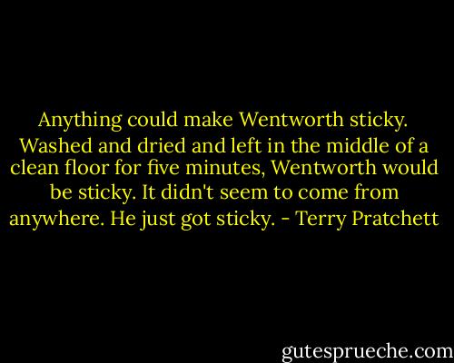 Anything could make Wentworth sticky. Washed and dried and left in the middle of a clean floor for five minutes, Wentworth would be sticky. It didn't seem to come from anywhere. He just got sticky. - Terry Pratchett