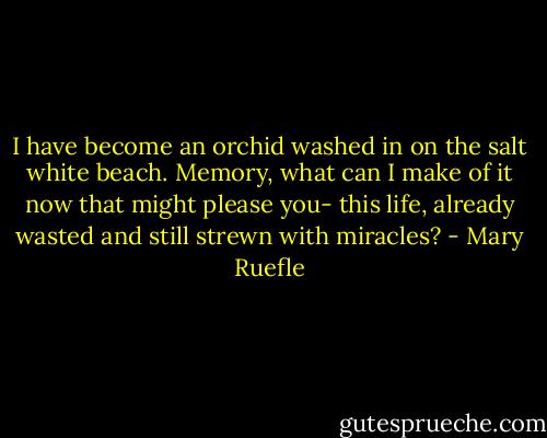 I have become an orchid<br />washed in on the salt white beach.<br />Memory,<br />what can I make of it now<br />that might please you-<br />this life, already wasted<br />and still strewn with miracles? - Mary Ruefle