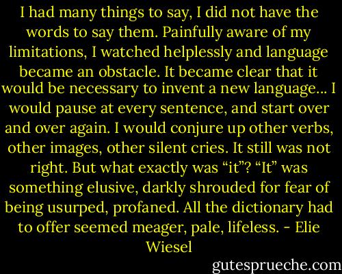 I had many things to say, I did not have the words to say them. Painfully aware of my limitations, I watched helplessly and language became an obstacle. It became clear that it would be necessary to invent a new language... I would pause at every sentence, and start over and over again. I would conjure up other verbs, other images, other silent cries. It still was not right. But what exactly was “it”? “It” was something elusive, darkly shrouded for fear of being usurped, profaned. All the dictionary had to offer seemed meager, pale, lifeless. - Elie Wiesel