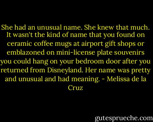 She had an unusual name. She knew that much. It wasn't the kind of name that you found on ceramic coffee mugs at airport gift shops or emblazoned on mini-license plate souvenirs you could hang on your bedroom door after you returned from Disneyland. Her name was pretty and unusual and had meaning. - Melissa de la Cruz