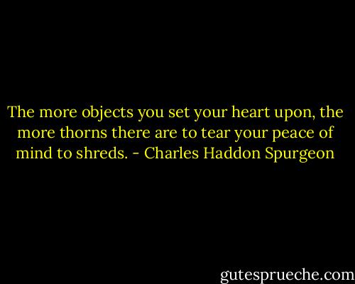 The more objects you set your heart upon, the more thorns there are to tear your peace of mind to shreds. - Charles Haddon Spurgeon