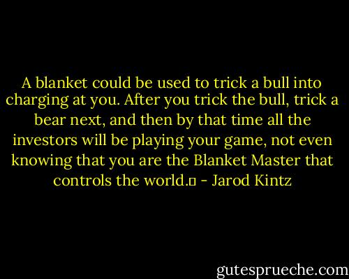 A blanket could be used to trick a bull into charging at you. After you trick the bull, trick a bear next, and then by that time all the investors will be playing your game, not even knowing that you are the Blanket Master that controls the world.  - Jarod Kintz