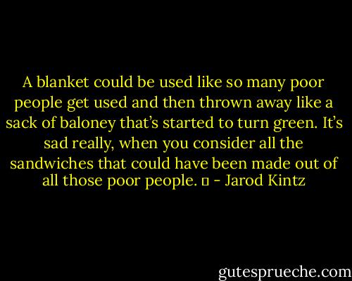 A blanket could be used like so many poor people get used and then thrown away like a sack of baloney that’s started to turn green. It’s sad really, when you consider all the sandwiches that could have been made out of all those poor people.   - Jarod Kintz