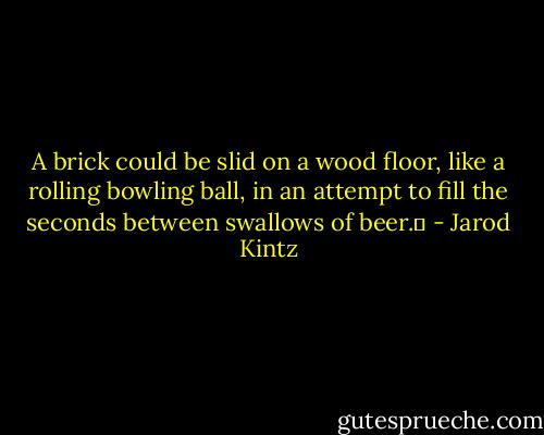 A brick could be slid on a wood floor, like a rolling bowling ball, in an attempt to fill the seconds between swallows of beer.  - Jarod Kintz