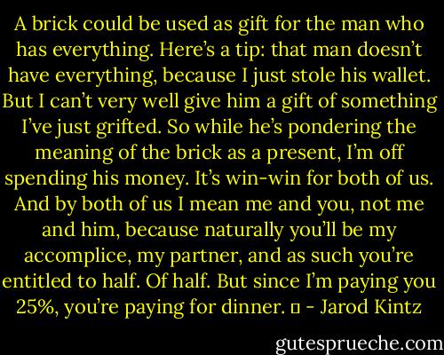 A brick could be used as gift for the man who has everything. Here’s a tip: that man doesn’t have everything, because I just stole his wallet. But I can’t very well give him a gift of something I’ve just grifted. So while he’s pondering the meaning of the brick as a present, I’m off spending his money. It’s win-win for both of us. And by both of us I mean me and you, not me and him, because naturally you’ll be my accomplice, my partner, and as such you’re entitled to half. Of half. But since I’m paying you 25%, you’re paying for dinner.   - Jarod Kintz