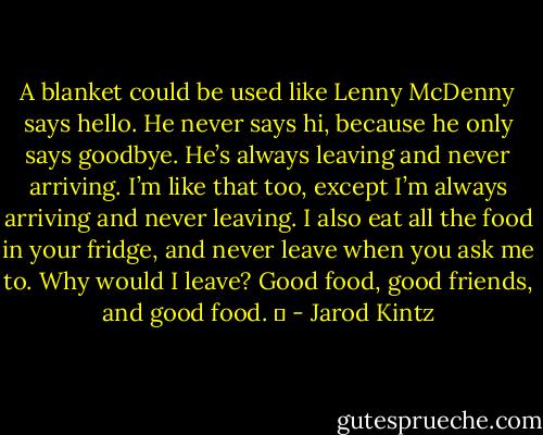 A blanket could be used like Lenny McDenny says hello. He never says hi, because he only says goodbye. He’s always leaving and never arriving. I’m like that too, except I’m always arriving and never leaving. I also eat all the food in your fridge, and never leave when you ask me to. Why would I leave? Good food, good friends, and good food.   - Jarod Kintz