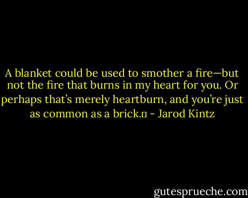 A blanket could be used to smother a fire—but not the fire that burns in my heart for you. Or perhaps that’s merely heartburn, and you’re just as common as a brick.  - Jarod Kintz