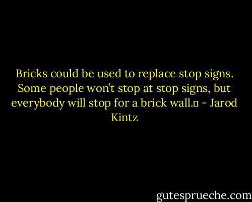 Bricks could be used to replace stop signs. Some people won’t stop at stop signs, but everybody will stop for a brick wall.  - Jarod Kintz