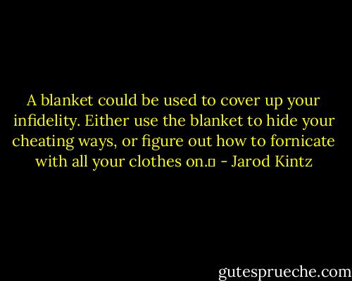 A blanket could be used to cover up your infidelity. Either use the blanket to hide your cheating ways, or figure out how to fornicate with all your clothes on.  - Jarod Kintz