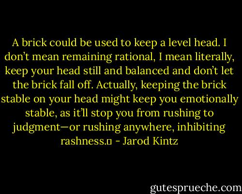 A brick could be used to keep a level head. I don’t mean remaining rational, I mean literally, keep your head still and balanced and don’t let the brick fall off. Actually, keeping the brick stable on your head might keep you emotionally stable, as it’ll stop you from rushing to judgment—or rushing anywhere, inhibiting rashness.  - Jarod Kintz