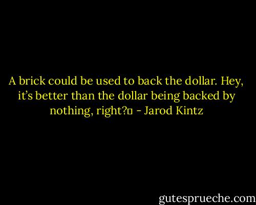 A brick could be used to back the dollar. Hey, it’s better than the dollar being backed by nothing, right?  - Jarod Kintz