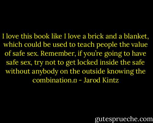 I love this book like I love a brick and a blanket, which could be used to teach people the value of safe sex. Remember, if you’re going to have safe sex, try not to get locked inside the safe without anybody on the outside knowing the combination.  - Jarod Kintz