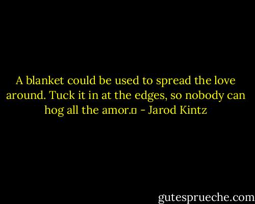 A blanket could be used to spread the love around. Tuck it in at the edges, so nobody can hog all the amor.  - Jarod Kintz