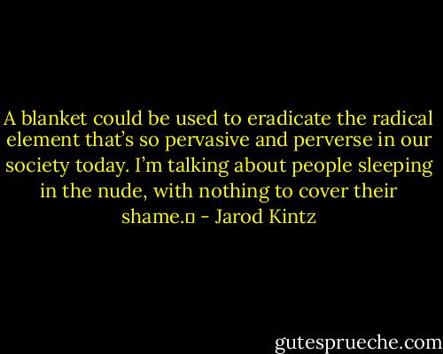 A blanket could be used to eradicate the radical element that’s so pervasive and perverse in our society today. I’m talking about people sleeping in the nude, with nothing to cover their shame.  - Jarod Kintz