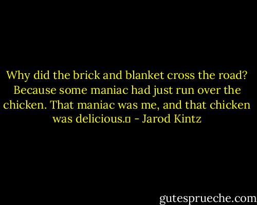 Why did the brick and blanket cross the road? Because some maniac had just run over the chicken. That maniac was me, and that chicken was delicious.  - Jarod Kintz