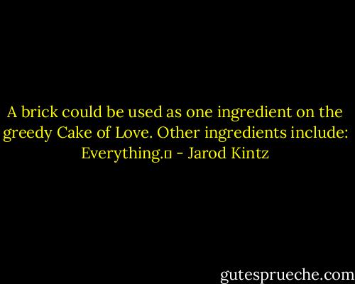 A brick could be used as one ingredient on the greedy Cake of Love. Other ingredients include: Everything.  - Jarod Kintz