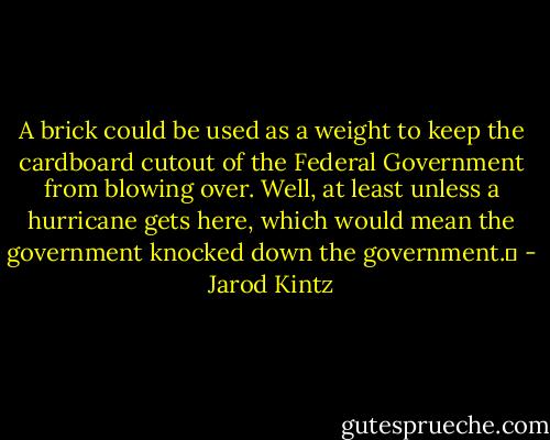A brick could be used as a weight to keep the cardboard cutout of the Federal Government from blowing over. Well, at least unless a hurricane gets here, which would mean the government knocked down the government.  - Jarod Kintz