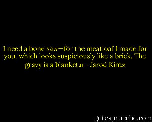 I need a bone saw—for the meatloaf I made for you, which looks suspiciously like a brick. The gravy is a blanket.  - Jarod Kintz