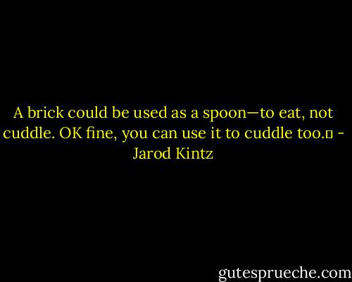 A brick could be used as a spoon—to eat, not cuddle. OK fine, you can use it to cuddle too.  - Jarod Kintz
