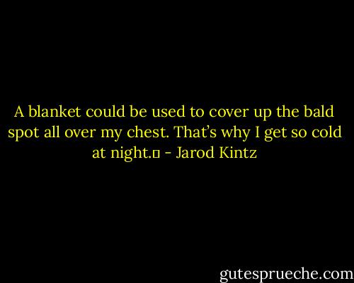 A blanket could be used to cover up the bald spot all over my chest. That’s why I get so cold at night.  - Jarod Kintz