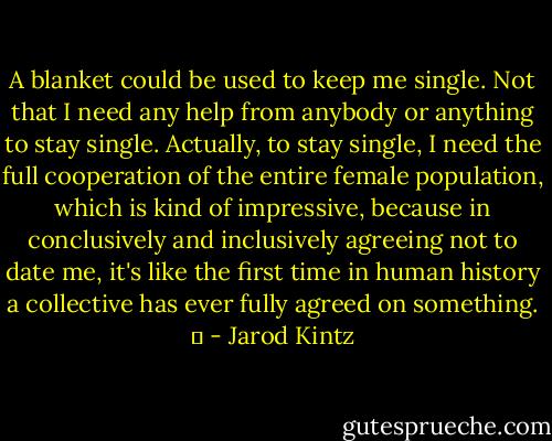 A blanket could be used to keep me single. Not that I need any help from anybody or anything to stay single. Actually, to stay single, I need the full cooperation of the entire female population, which is kind of impressive, because in conclusively and inclusively agreeing not to date me, it's like the first time in human history a collective has ever fully agreed on something.   - Jarod Kintz