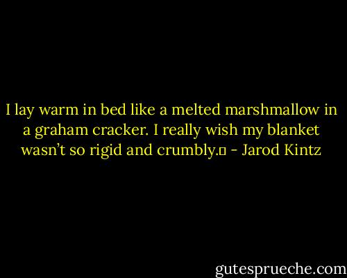 I lay warm in bed like a melted marshmallow in a graham cracker. I really wish my blanket wasn’t so rigid and crumbly.  - Jarod Kintz